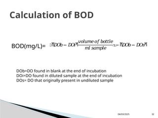 BOD(mg/L)=
04/03/2025 32
Calculation of BOD
൤ሺ
𝐷
𝑂
𝑏− 𝐷
𝑂
𝑖ሻ
𝑣𝑜𝑙𝑢𝑚𝑒𝑜𝑓𝑏𝑜𝑡𝑡𝑙𝑒
𝑚𝑙 𝑠𝑎𝑚𝑝𝑙𝑒
൨
− ሺ
𝐷
𝑂
𝑏− 𝐷
𝑂
𝑠ሻ
DOb=DO found in blank at the end of incubation
DOi=DO found in diluted sample at the end of incubation
DOs= DO that originally present in undiluted sample
 