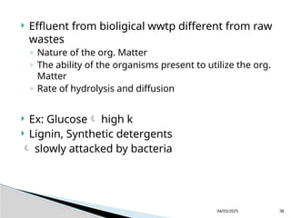  Effluent from bioligical wwtp different from raw
wastes
◦ Nature of the org. Matter
◦ The ability of the organisms present to utilize the org.
Matter
◦ Rate of hydrolysis and diffusion
 Ex: Glucose high k
 Lignin, Synthetic detergents
 slowly attacked by bacteria
04/03/2025 38
 