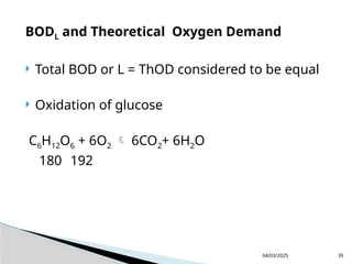 BODL and Theoretical Oxygen Demand
 Total BOD or L = ThOD considered to be equal
 Oxidation of glucose
C6H12O6 + 6O2  6CO2+ 6H2O
180 192
04/03/2025 39
 