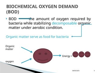  BOD the amount of oxygen required by
bacteria while stabilizing decomposable organic
matter under aerobic condition.
Organic matter serve as food for bacteria
04/03/2025 4
BIOCHEMICAL OXYGEN DEMAND
(BOD)
Organic
matter
oxygen
Energy +
 