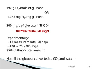 192 g O2 /mole of glucose
OR
1.065 mg O2 /mg glucose
300 mg/L of glucose ThOD=
Experimentally;
BOD measurements (20 day)
BOD(L)= 250-285 mg/L
85% of theoretical amount
Not all the glucose converted to CO2 and water
04/03/2025 40
300*192/180=320 mg/L
 