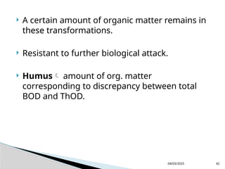  A certain amount of organic matter remains in
these transformations.
 Resistant to further biological attack.
 Humus amount of org. matter
corresponding to discrepancy between total
BOD and ThOD.
04/03/2025 42
 
