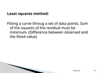 Least squares method:
Fitting a curve throug a set of data points. Sum
of the squares of the residual must be
minimum. (Difference between observed and
the fitted value)
04/03/2025 44
 