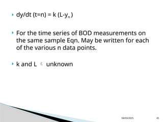  dy/dt (t=n) = k (L-yn )
 For the time series of BOD measurements on
the same sample Eqn. May be written for each
of the various n data points.
 k and L  unknown
04/03/2025 45
 