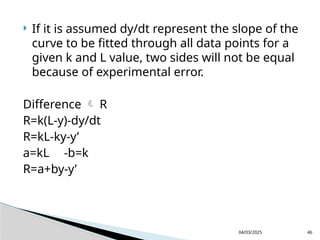  If it is assumed dy/dt represent the slope of the
curve to be fitted through all data points for a
given k and L value, two sides will not be equal
because of experimental error.
Difference  R
R=k(L-y)-dy/dt
R=kL-ky-y’
a=kL -b=k
R=a+by-y’
04/03/2025 46
 