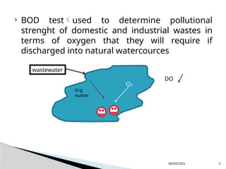  BOD testused to determine pollutional
strenght of domestic and industrial wastes in
terms of oxygen that they will require if
discharged into natural watercources
04/03/2025 5
wastewater
Org.
matter
O2
DO
 