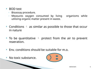  BOD test
◦ Bioassay procedure.
◦ Measures oxygen consumed by living organisms while
utilizing organic matter present in waste.
 Conditions  as similar as possible to those that occur
in nature
 To be quantitative  protect from the air to prevent
reaeration.
 Env. conditions should be suitable for m.o.
 No toxic substance.
04/03/2025 6
 
