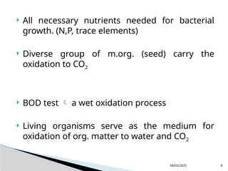  All necessary nutrients needed for bacterial
growth. (N,P, trace elements)
 Diverse group of m.org. (seed) carry the
oxidation to CO2
 BOD test  a wet oxidation process
 Living organisms serve as the medium for
oxidation of org. matter to water and CO2
04/03/2025 8
 