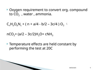  Oxygen requirement to convert org. compound
to CO2 , water , ammonia.
CnHaObNc + ( n + a/4 - b/2 – 3c/4 ) O2 
nCO2+ (a/2 – 3c/2)H2O+ cNH3
 Temperature effects are held constant by
performing the test at 20C
04/03/2025 9
 