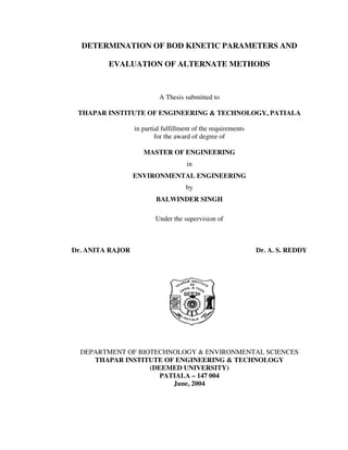 DETERMINATION OF BOD KINETIC PARAMETERS AND 
EVALUATION OF ALTERNATE METHODS 
A Thesis submitted to 
THAPAR INSTITUTE OF ENGINEERING & TECHNOLOGY, PATIALA 
in partial fulfillment of the requirements 
for the award of degree of 
MASTER OF ENGINEERING 
in 
ENVIRONMENTAL ENGINEERING 
by 
BALWINDER SINGH 
Under the supervision of 
Dr. ANITA RAJOR Dr. A. S. REDDY 
DEPARTMENT OF BIOTECHNOLOGY & ENVIRONMENTAL SCIENCES 
THAPAR INSTITUTE OF ENGINEERING & TECHNOLOGY 
(DEEMED UNIVERSITY) 
PATIALA – 147 004 
June, 2004 
 