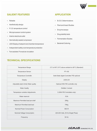 TECHNOCRACY PVT. LTD.
TECHNICAL SPECIFICATIONS
R
SALIENT FEATURES APPLICATION
Ÿ Reliable
Ÿ Aesthetically design
Ÿ P.I.D. temperature control
Ÿ Microprocessor control system
Ÿ Interior electrical outlet
Ÿ Hermetically sealed compressor
Ÿ LED Display of setpoint and chamber temperature
Ÿ Independent safety over temperature protection
Ÿ Fan assisted / Forced air circulation
Ÿ B.O.D. Determinations
Ÿ Plant and Insect Studies
Ÿ Enzyme assays
Ÿ Drug stability tests
Ÿ Fermentation Studies
Ÿ Bacterial Culturing
Temperature Range 2°C to 90°C /5°C above ambient to 90°C (Standard)
Temperature Sensor PT-100
Temperature Controller Solid State digital Controller/ PID optional
Display LED/LCD
Adjustable alarm limits Water quality Optional With PID controller only
Water Quality Distilled / Ionized
Temperature variation Adjustments 3 (With PID Controllers only)
Water reservoir 18 ltr
Maximum Permitted load per shelf 25Kg
Maximum Permitted total load 75Kg
Nominal Power Consumption 950 W
Nominal Voltage Consumption 220-230 Volts, 50 Hz Single Phase
Frequency 50 Hz
 
