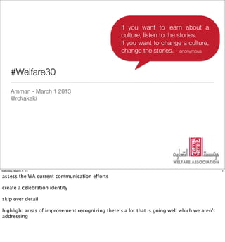 If you want to learn about a
                                                  culture, listen to the stories.
                                                  If you want to change a culture,
                                                  change the stories. - anonymous


       #Welfare30
       Amman - March 1 2013
       @rchakaki




Saturday, March 2, 13                                                                         1

assess the WA current communication efforts

create a celebration identity

skip over detail

highlight areas of improvement recognizing there’s a lot that is going well which we aren’t
addressing
 