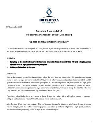 1
29th September 2017
Botswana Diamonds PLC
(“Botswana Diamonds” or the “Company”)
Update on New Kimberlite Discovery
The board of Botswana Diamonds (AIM: BOD) are pleased to provide an update on Ontevreden, the new kimberlite
discovery. The Ontevreden project is part of the Company’s Vutomi Joint Venture in South Africa.
Highlights:
 Sampling at the newly discovered Ontevreden kimberlite finds abundant G10, G9 and eclogitic garnets
typically seen in high-grade kimberlite pipes; and
 Drilling to follow later in the year.
Ontevreden
Having discovered a kimberlite pipe at Ontevreden, the next step was to ascertain if it was diamondiferous.
Samples from the pipe were analysed at the University of Johannesburg and produced abundant G10 and G9
garnets with a complimentary suite of eclogitic garnets. This mix of garnets is typically seen in a high-grade
kimberlite pipes. This work follows detailed ground geophysics which identified a minimum size of
100mx70m and whole rock geochemistry which characterised Ontevreden as a Group 2 kimberlite. The next
step is to drill the kimberlite and this is planned for later in the year.
The Ontevreden kimberlite pipe is close to Petra Diamonds’ Helam Mine, which has grades in excess of
500cpht and a diamond value of US$255/ct at a +1mm bottom cut off.
John Teeling, Chairman, commented, “The exciting new kimberlite discovery at Ontevreden continues to
entice. Samples from the surface contain significant quantities of G10 and G9 garnets – high quality diamond
indicator minerals frequently found at high-grade kimberlite pipes.”
 
