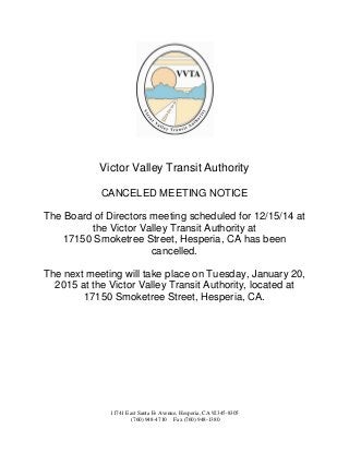 Victor Valley Transit Authority 
CANCELED MEETING NOTICE 
The Board of Directors meeting scheduled for 12/15/14 at the Victor Valley Transit Authority at 
17150 Smoketree Street, Hesperia, CA has been cancelled. 
The next meeting will take place on Tuesday, January 20, 2015 at the Victor Valley Transit Authority, located at 17150 Smoketree Street, Hesperia, CA. 
11741 East Santa Fe Avenue, Hesperia, CA 92345-8305 
(760) 948-4710 Fax (760) 948-1380 
