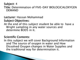 Subject: 4
Title: Determination of FIVE-DAY BIOLOGICALOXYGEN
  DEMAND

Lecturer: Hassan Mohammad
Subject Objectives:
At the end of this subject student be able to have a
 Wright sampling in any water sources and
 determine BOD5 in it.

Scientific Contents:
In this subject we will cover Background Information
  and The source of oxygen in water and How
  Dissolved Oxygen changes in Water Supplies and
  the traditional way for determination it.
 