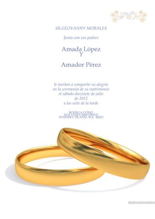 SR.GEOVANNY MORALES

      Junto con sus padres

     Amada López
         Y
    Amador Pérez


 le invitan a compartir su alegría
en la ceremonia de su matrimonio
     el sábado diecisiete de julio
                de 2012
         a las siete de la tarde

        BODEGA COHO
     5678 VINEYARD DRIVE
   WHIDBEY ISLAND, WA 48823
 