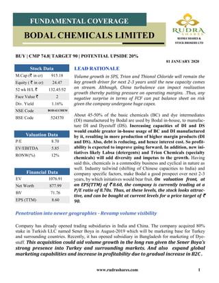 www.rudrashares.com 1
Volume growth in SPS, Trion and Thionol Chloride will remain the
key growth driver for next 2-3 years until the new capacity comes
on stream. Although, China turbulence can impact realization
growth thereby putting pressure on operating margins. .Thus, any
negative surprise in terms of FCF can put balance sheet on risk
given the company undergone huge capex.
LEAD RATIONALE
BUY | CMP 74.8| TARGET 90 | POTENTIAL UPSIDE 20%
01 JANUARY 2020
M.Cap (` in cr) 915.18
Equity ( ` in cr) 24.47
52 wk H/L ` 132.45/52
Face Value ` 2
Div. Yield 1.16%
NSE Code BODALCHEM
BSE Code 524370
Stock Data
P/E 8.70
EV/EBITDA 5.85
RONW(%) 12%
Valuation Data
EV 1076.91
Net Worth 877.99
BV 71.76
EPS (TTM) 8.60
Financial Data
FUNDAMENTAL COVERAGE
BODAL CHEMICALS LIMITED RUDRA SHARES &
STOCK BROKERS LTD
About 45-50% of the basic chemicals (BC) and dye intermediates
(DI) manufactured by Bodal are used by Bodal in-house, to manufac-
ture DI and Dyestuff (DS). Increasing capacities of DI and DS
would enable greater in-house usage of BC and DI manufactured
by it, resulting in more production of higher margin products (DI
and DS). Also, debt is reducing, and hence interest cost. So profit-
ability is expected to improve going forward. In addition, new ini-
tiatives likely Labsa (detergents) and Trion Chemicals (specialty
chemicals) will add diversity and impetus to the growth. Having
said this, chemicals is a commodity business and cyclical in nature as
well. Industry tailwind (shifting of Chinese capacities to India) and
company specific factors, make Bodal a good prospect over next 2-3
years, by which initiatives would bear fruit. On valuation front, at
an EPS(TTM) of ` 8.60, the company is currently trading at a
P/E ratio of 8.70x. Thus, at these levels, the stock looks attrac-
tive, and can be bought at current levels for a price target of `
90.
Penetration into newer geographies - Revamp volume visibility
Company has already opened trading subsidiaries in India and China. The company acquired 80%
stake in Turkish LLC named Sener Boya in August-2019 which will be marketing base for Turkey
and surrounding countries. Recently, it has opened subsidiary in Bangladesh for marketing of Dye-
stuff. This acquisition could aid volume growth in the long run given the Sener Boya’s
strong presence into Turkey and surrounding markets. And also expand global
marketing capabilities and increase in profitability due to gradual increase in B2C .
 