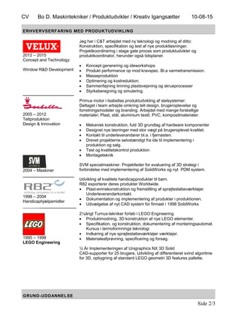 CV Bo D. Maskintekniker / Produktudvikler / Kreativ Igangsætter 10-08-15
Side 2/3
ERHVERVSERFARING MED PRODUKTUDVIKLING
2012 – 2015
Concept and Technology:
Window R&D Development
______________________
2005 – 2012
Teltproduktion
Design & Innovation
2004 – Maskiner
______________________
1998 – 2004
Handicaphjælpemidler
_______________________
1995 – 1998
LEGO Engineering
Jeg har i C&T arbejdet med ny teknologi og modning af ditto:
Konstruktion, specifikation og test af nye produktløsninger.
Projektkoordinering i stage gate proces som produktudvikler og
produktkoordinator, herunder også tidsplaner.
 Koncept generering og ideworkshops
 Produkt performance op mod kravspec. Bl.a varmetransmission.
 Masseproduktion
 Optimering og kostreduktion.
 Sammenføjning limning plastsvejsning og skrueprocesser
 Styrkeberegning og simulering.
Primus motor i Isabellas produktudvikling af stelsystemer:
Deltaget i team arbejde omkring telt design, brugeroplevelse og
forretningsmodeler og branding. Arbejdet med mange forskellige
materialer; Plast, stål, aluminium textil, PVC, kompositmaterialer.
 Mekanisk konstruktion, fuld 3D grundlag af hardware komponenter
 Designet nye løsninger med stor vægt på brugeroplevet kvalitet.
 Kontakt til underleverandører bl.a. i fjernøsten.
 Drevet projekterne selvstændigt fra ide til implementering i
produktion og salg.
 Test og kvalitetskontrol produktion
 Montageteknik
SVM specialmaskiner. Projektleder for evaluering af 3D strategi i
forbindelse med implementering af SolidWorks og nyt PDM system.
Udvikling af kvalitets handicapprodukter til børn.
R82 exporterer deres produkter Worldwide.
 Plast-emnekonstruktion og fremstilling af sprøjtestøbeværktøjer.
Underleverandørkontakt.
 Dokumentation og implementering af produkter i produktionen.
 Udvælgelse af nyt CAD system for firmaet i 1998 SolidWorks
2½årigt Turnus-tekniker forløb i LEGO Engineering
 Produktmodning, 3D konstruktion af nye LEGO elementer.
 Specifikation, og konstruktion, dokumentering af monteringsautomat.
Kursus i termoformnings teknologi
 Indkøring af nye sprøjtestøbeværktøjer værktøjer.
 Materialeafprøvning, specificering og forsøg.
½ År Implementeringen af Unigraphics NX 3D Solid
CAD-supporter for 25 brugere, Udvikling af differentieret svind algoritme
for 3D, opbygning af standard LEGO geometri 3D features pallette.
GRUND-UDDANNELSE
 
