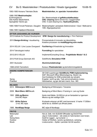 CV Bo D. Maskintekniker / Produktudvikler / Kreativ Igangsætter 10-08-15
Side 3/3
1993-1995 Horsens Tekniske Skole
1988-1992 Maskinarbejder;
ELM Kragelund.
Otto Køhler Maskinfabrik.
Spangkilde Teknik aps
1985-1988 Frimodt Pedersen, Daugård
1984-1985 Vejlefjord Efterskole
Maskintekniker, m. speciale i konstruktion
Div. Maskinarbejde af gaffeltruckløfteudstyr.
CNC- drejning større emner bl.a. tryggerivalser
CNC- 5 axet drejning bl.a. Hydraulikcylindre,
Maskinarbejder Læreplads Elektromotorer / Gear / Melkværne
10Kl. Afgangseksamen
EFTER-UDDANNELSE KURSER
2015 Institute for Product Development
2015 Design-thinking / visualisering
2014 VELUX / Line Louise Overgaard
2014 Teknologisk Institut
2012-2013 VELUX
2012 PLM Group Danmark A/S
2001 Alucluster
1998 LEGO Termoform
DFM Design for manufacturing v. Finn Fabricius
Procesmetode til innovativ og idéudvikling.
Kreative processer via modelbygning som medie.
Facilitering af Kreativitet og Innovation
Formidling for specialister
ImplementConsulting Group, Projektleder Modul 1 & 2
SolidWorks Simulation FEM
Aluminiumsteknologi
Kursus i Plastmaterialer og termoformningsteknik
ANDRE KOMPETENCER
IT
Sprog
Praktiker
3D CAD superbruger SolidWorks PDM implementering,
SAP, Microsoft Office Billedredigering, Sketch Up,
God forståelse for EDB problematik og netværk.
Engelsk i skrift og tale, Tysk på konversations niveau
Håndværker, og gør det selv mand, Hus - MC
REJSER
2014 Kilimanjaro 5895 m.o.h
2009 Mont Blanc 4807m.o.h
1993 USA og Mexico
3md MC Rejse
1991 Afrika Sahara
2 md. MC rejse
1989 NordKapp Norge
Bestigning af Kilimanjaro i Tanzania
Bestigning af Mont Blanc i Frankrig m. Lars og Guide
Kørte med Mette, 24.000 km på en fantastisk tur igennem
Mexico og det vestlige USA
Krydsede ørkenen på MC med kammerat. Vi kørte 17.000km
deraf de ca. 6000km på offroad pister.
MC rejse til Nordkapp
FRITID
Motorcykel
Løb
Swing Dans
Outdoor
Musik
Har pt. 2stk. min SUZUKI Offroader og DUCATIén
Jeg er motionsløber – løb sidste år halvmaraton over broen.
Godt for ryggen , og humøret :-)
Holder af friluftsliv, vandre og klatreture, camping,
Livekoncerter – Spiller i perioder lidt Alt saxofon.
 
