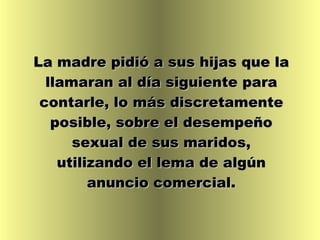 La madre pidió a sus hijas que la llamaran al día siguiente para contarle, lo más discretamente posible, sobre el desempeño sexual de sus maridos, utilizando el lema de algún anuncio comercial. 