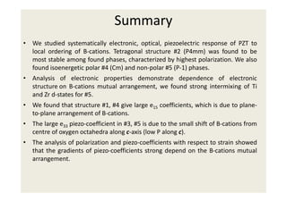 Summary
• We studied systematically electronic, optical, piezoelectric response of PZT to
local ordering of B-cations. Tetragonal structure #2 (P4mm) was found to be
most stable among found phases, characterized by highest polarization. We also
found isoenergetic polar #4 (Cm) and non-polar #5 (P-1) phases.
• Analysis of electronic properties demonstrate dependence of electronic
structure on B-cations mutual arrangement, we found strong intermixing of Ti
and Zr d-states for #5.
• We found that structure #1, #4 give large e15 coefficients, which is due to plane-
to-plane arrangement of B-cations.
• The large e33 piezo-coefficient in #3, #5 is due to the small shift of B-cations from
centre of oxygen octahedra along c-axis (low P along c).
• The analysis of polarization and piezo-coefficients with respect to strain showed
that the gradients of piezo-coefficients strong depend on the B-cations mutual
arrangement.
 