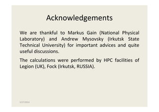 5/27/2014
Acknowledgements
We are thankful to Markus Gain (National Physical
Laboratory) and Andrew Mysovsky (Irkutsk State
Technical University) for important advices and quite
useful discussions.
The calculations were performed by HPC facilities of
Legion (UK), Fock (Irkutsk, RUSSIA).
 