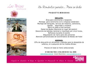 Un Romántico paraíso... Para su boda
                                                       P A Q U E T E DE B O D A S


                                                         INCLUYE:
                                              Área para ceremonia y recepción.
                                     Montaje para ceremonia civil o religiosa (estándar)
                                   Montaje del banquete, servicio de meseros, cantineros,
                                               capitán, seguridad y limpieza
                                                Menú en base a tres tiempos
                                       Pastel de Bodas (Opcional en lugar del postre)
                                 Descorche de bebidas nacional e importado por cinco horas,
                                                 Refrescos durante el evento
                                          Degustación de menú para dos personas
                                 Atención personalizada de Coordinadora de Bodas del hotel

                                                          ADEMAS:
                                15% de descuento en alimentos y bebidas para la despedida de
                                        solteros, en cualquiera de los hoteles Brisas.

                                             Precios en base al menú seleccionado

                                                  01 800 506 7903 / (744) 469 69 00 Ext. 6006
                                       www.brisas.com.mx       Contacto: Mizael Gómez – mizael.gomez@brisas,com.mx




Acapulco • Huatulco • Ixtapa • Querétaro • Manzanillo • México • Veracruz
Acapulco   Huatulco    Ixtapa        Manzanillo         Querétaro          México             Veracruz
 
