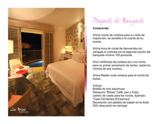 Paquete de Banquete
Comprende:

  na noche de cortesía para su visita de
  U
inspección, se acredita a la cuenta de su
evento

  na hora de cóctel de bienvenida con
  U
canapés si contrata con la segunda opción del
banquete mínimo 100 personas

  n certificado de cortesía por una noche
  U
para su primer aniversario de bodas. (estancia
mínima de dos noches).

  na Master suite cortesía para la noche de
  U
bodas.

Incluye:
Botella de vino espomuso
Desayuno “Brisas” (cafè, pan y fruta)
Letrero de casita para los novios. Ejemplo:
“Casa Fernàndez & Espinoza”
Decoración con pétalos de tulipán en la Suite
50% descuento en mensaje
 