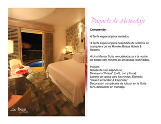 Paquete de Hospedaje
Comprende:

  arifa especial para invitados
 T

  arifa especial para despedida de solteros en
  T
cualquiera de los Hoteles Brisas Hotels &
Resorts

  na Master Suite remodelada para la noche
  U
de bodas con mínimo de 20 casitas reservadas.

Incluye:
Botella de vino espomuso
Desayuno “Brisas” (cafè, pan y fruta)
Letrero de casita para los novios. Ejemplo:
“Casa Fernàndez & Espinoza”
Decoración con pétalos de tulipán en la Suite
50% descuento en mensaje
 