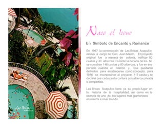 Nace el Icono
Un Símbolo de Encanto y Romance
En 1957 la construcción de Las Brisas Acapulco
estuvo a cargo de Don Juan March. El proyecto
original fue a manera de colonia, edificar 80
casitas y 30 albercas. Durante la década de los 60
ya sumaban 146 casitas y 80 albercas, y fue en ese
período cuando el blanco y rosa quedaron
definidos para establecerse como concepto, para
1976 se incorporaron al proyecto 117 casita y se
decretó que cada casita contara con alberca privada
o compartida.

Las Brisas Acapulco tiene ya su propio lugar en
la historia de la hospitalidad, así como en la
esencia de uno de los lugares más glamorosos
en resorts a nivel mundo.
 