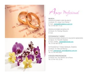 Apoyo Profesional
MUSICA
PRODUCCIONES VINO BLANCO
Contacto. Sr. Jorge Cruz Palma.
E-mail:. ventas@vinoblanco.com.mx
Tel. 01744 481 11 22

PRODUCCIONES ACAPULCO
Contacto. Sr. Rodrigo Mayren.
E-mail.

FOTOGRAFIA Y VIDEO
PRODUCCIONES RODOLFO SALDATE MANCERA
     .
Contacto. Sr. Rodolfo Saldate
E-mail: rodolfo_ saldate@hotmail.com
Tel. 01744 487 64 20

FOTOGRAFIA Y VIDEO MANUEL RAMOS.
Contacto. Sr. Manuel Ramos
E-mail: josemanuel_ramos@yahoo.com.mx
Tel. 01744 449 5283

FUEGOS PIROTECNICOS
Contacto Sra. Ana Bertha de la Rosa.
Tel. 01744 163 70 89
 