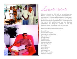 Leyenda Viviente
Pocos entienden el por qué se considera a Las
Brisas Acapulco una leyenda viviente. Príncipes,
Presidentes y Celebridades deseaban hospedarse
ahí, incluso teniendo otras opciones, no sólo en
México, sino en el continente. Esta noble distinción
ha hecho del hotel uno de los dos Grandes
emblemas de Acapulco, siendo el otro los
espectaculares clavadistas de La Quebrada.

Entre la lista de celebridades figuran:
Brook Shield
Denzel Washington
Mario Moreno Cantinflas
Lyndon Johnson
Frank Sinatra
Rod Stewart
Clint Eastwood
Morgan Freeman
Elizabeth Taylor
Madonna
Kevin Costner
Mel Gibson
Eddie Murphy
Ricardo Montealban
Placido Domingo
 