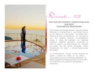 Renovado… 100%
HOY SUS 263 CASITAS Y ÁREAS PUBLICAS
              HAN SIDO
      TOTALMENTE RENOVADAS
Para finales de la pasada década, Acapulco estaba
listo para un resurgimiento y Las Brisas fue uno
de los líderes de este renacer. En nuestro días,
después de años de planeación, se consumó lo
que hoy podemos apreciar. La remodelación
actual, a cargo del diseñador de interiores
mexicano, Alejandro Escudero, le devolvió al
hotel su magia y su estilo original. Por principio
las casitas: Las 263 fueron renovadas, desde
ampliaciones de baños y terrazas hasta nuevas
almohadas.

La transformación incluye nuevos espacios en
piedra y techos de cristal en los baños,
que permiten que la luz ilumine las regaderas. El
hábito cotidiano de limpieza personal, se convierte,
en Las Brisas, en un placer de sensualidad y
naturaleza.
 