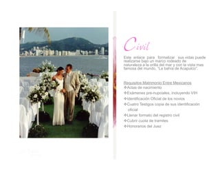 Civil
Este enlace para formalizar sus vidas puede
realizarse bajo un marco rodeado de
naturaleza a la orilla del mar y con la vista mas
famosa del mundo, “La bahía de Acapulco”.


Requisitos Matrimonio Entre Mexicanos
  ctas de nacimiento
 A
  xámenes pre-nupciales, incluyendo VIH
 E
 dentificación Oficial de los novios
 I
  uatro Testigos copia de sus identificación
 C
  oficial
  lenar formato del registro civil
 L
  ubrir cuota de tramites
 C
  onorarios del Juez
 H
 