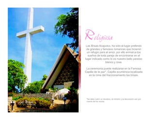 Religiosa
 Las Brisas Acapulco, ha sido el lugar preferido
 de grandes y famosos romances que hicieron
  un refugio para el amor, por ello enmarca los
  sueños de toda pareja de encontrarse en el
lugar indicado como lo es nuestro bello paraíso
                 blanco y rosa.

 La ceremonia puede realizarse en la Famosa
Capilla de la paz*. Capilla ecuménica localizada
   en la cima del fraccionamiento las brisas.




 *Se debe cubrir un donativo, el ministro y la decoración son por
 cuenta de los novios.
 