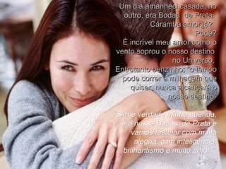 Um dia amanheci casada, no outro, era Bodas  de Prata.  Caramba amor,já?  Pode? É incrível meu amor como o vento soprou o nosso destino  no Universo.  Entretanto benzinho; “o tempo pode correr a milhagem que quiser, nunca alcançará o nosso destino” “ Sim é verdade minha querida, é a nossa Bodas  de Prata e vamos festejar com muita alegria, com inteligência, brilhantismo e muito amor.”  . 