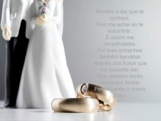 Bendito o dia que te conheci, Pois me achei ao te encontrar. E assim me perpetuastes Por tuas entranhas também benditas Através dos frutos que me quiseste dar, Que também darão sementes férteis Perpetuando o nosso amor. 