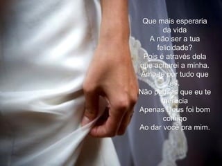 Que mais esperaria da vida A não ser a tua felicidade? Pois é através dela que acharei a minha. Amo-te por tudo que és. Não penses que eu te merecia Apenas Deus foi bom comigo Ao dar você pra mim. 