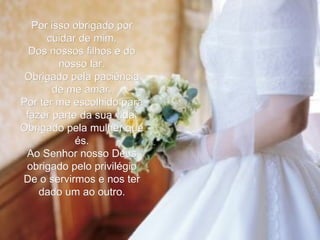 Por isso obrigado por cuidar de mim, Dos nossos filhos e do nosso lar. Obrigado pela paciência de me amar. Por ter me escolhido para fazer parte da sua vida. Obrigado pela mulher que és. Ao Senhor nosso Deus obrigado pelo privilégio De o servirmos e nos ter dado um ao outro. 