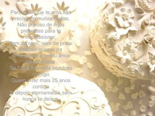 Para dizer que te amo não preciso de muitas coisas. Não preciso de ricos presentes para te impressionar, Nem de ouro, nem de prata. Preciso apenas da sinceridade do meu amor para lhe falar. Se Deus for ainda bondoso comigo Quero viver mais 25 anos contigo E depois eternamente sem nunca te deixar. 