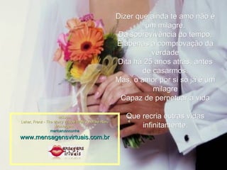 Dizer que ainda te amo não é um milagre, Da sobrevivência do tempo, É apenas a comprovação da verdade Dita há 25 anos atrás, antes de casarmos. Mas, o amor por si só já é um milagre Capaz de perpetuar a vida Que recria outras vidas infinitamente. Música: Lehar, Franz - The Merry Widow Walz Andrdré Rieu Montagem: maricarusocunha www.mensagensvirtuais.com.br 