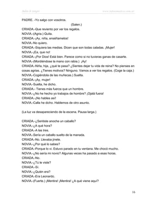 Bodas de Sangre                                          www.infotematica.com.ar

PADRE. -Yo salgo con vosotros.
                                   (Salen.)
CRIADA.-Que reviento por ver los regalos.
NOVIA.-(Agria.) Quita.
CRIADA.-¡Ay, niña, enséñamelos!
NOVIA.-No quiero.
CRIADA.-Siquiera las medias. Dicen que son todas caladas. ¡Mujer!
NOVIA.-¡Ea, que no!
CRIADA.-¡Por Dios! Está bien. Parece como si no tuvieras ganas de casarte.
NOVIA.-(Mordiéndose la mano con rabia.) ¡Ay!
CRIADA.-Niña, hija, ¿qué te pasa? ¿Sientes dejar tu vida de reina? No pienses en
cosas agrias. ¿Tienes motivos? Ninguno. Vamos a ver los regalos. (Coge la caja.)
NOVIA.-Cogiéndola de las muñecas.) Suelta.
CRIADA.-¡Ay, mujer!
NOVIA.-Suelta, he dicho.
CRIADA.- Tienes más fuerza que un hombre.
NOVIA.-¿No he hecho yo trabajos de hombre? ¡Ojalá fuera!
CRIADA.-¡No hables así!
NOVIA.-Calla he dicho. Hablemos de otro asunto.

(La luz va desapareciendo de la escena. Pausa larga.)

CRIADA.-¿Sentiste anoche un caballo?
NOVIA.-¿A qué hora?
CRIADA.-A las tres.
NOVIA.-Sería un caballo suelto de la manada.
CRIADA.-No. Llevaba jinete.
NOVIA.-¿Por qué lo sabes?
CRIADA.-Porque lo vi. Estuvo parado en tu ventana. Me chocó mucho.
NOVIA.-¿No sería mi novio? Algunas veces ha pasado a esas horas.
CRIADA.-No.
NOVIA.-¿Tú le viste?
CRIADA.-Sí.
NOVIA.-¿Quién era?
CRIADA.-Era Leonardo.
NOVIA.-(Fuerte.) ¡Mentira! ¡Mentira! ¿A qué viene aquí?


                                                                              16
 