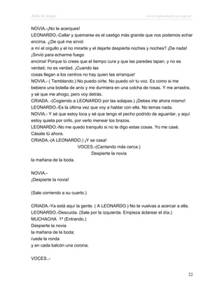 Bodas de Sangre                                          www.infotematica.com.ar

NOVIA.-¡No te acerques!
LEONARDO.-Callar y quemarse es el castigo más grande que nos podemos echar
encima. ¿De qué me sirvió
a mí el orgullo y el no mirarte y el dejarte despierta noches y noches? ¡De nada!
¡Sirvió para echarme fuego
encima! Porque tú crees que el tiempo cura y que las paredes tapan, y no es
verdad, no es verdad. ¡Cuando las
cosas llegan a los centros no hay quien las arranque!
NOVIA.- ( Temblando.) No puedo oírte. No puedo oír tu voz. Es como si me
bebiera una botella de anís y me durmiera en una colcha de rosas. Y me arrastra,
y sé que me ahogo, pero voy detrás.
CRIADA. -(Cogiendo a LEONARDO por las solapas.) ¡Debes irte ahora mismo!
LEONARDO.-Es la última vez que voy a hablar con ella. No temas nada.
NOVIA.- Y sé que estoy loca y sé que tengo el pecho podrido de aguantar, y aquí
estoy quieta por oírlo, por verlo menear los brazos.
LEONARDO.-No me quedo tranquilo si no te digo estas cosas. Yo me casé.
Cásate tú ahora.
CRIADA.-(A LEONARDO.) ¡Y se casa!
                         VOCES.-(Cantando más cerca.)
                                 Despierte la novia
la mañana de la boda.

NOVIA.-
¡Despierte la novia!

(Sale corriendo a su cuarto.)

CRIADA.-Ya está aquí la gente. ( A LEONARDO.) No te vuelvas a acercar a ella.
LEONARDO.-Descuida. (Sale por la izquierda. Empieza áclarear el día.)
MUCHACHA 1ª (Entrando.)
Despierte la novia
la mañana de la boda;
ruede la ronda
y en cada balcón una corona.

VOCES..-


                                                                              22
 
