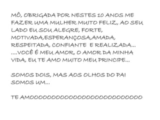 MÔ, OBRIGADA POR NESTES 10 ANOS ME
FAZER UMA MULHER MUITO FELIZ, AO SEU
LADO EU SOU ALEGRE, FORTE,
MOTIVADA,ESPERANÇOSA,AMADA,
RESPEITADA, CONFIANTE E REALIZADA...
....VOCÊ É MEU AMOR, O AMOR DA MINHA
VIDA, EU TE AMO MUITO MEU PRINCIPE...
SOMOS DOIS, MAS AOS OLHOS DO PAI
SOMOS UM...
TE AMOOOOOOOOOOOOOOOOOOOOOOOOOO
 