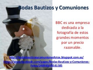Bodas Bautizos y Comuniones
BBC es una empresa
dedicada a la
fotografía de estos
grandes momentos
por un precio
razonable.
http://bodasbautizosycomunionesfotos.blogspot.com.es/
https://www.facebook.com/pages/Bodas-Bautizos-y-Comuniones-
Fotos/248985078581585
 