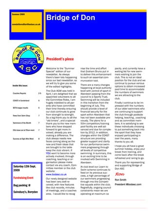 Summer 2009

                                      Bridge of Don
newslettereditor@bodasc.co.uk




                                      President’s piece

                                      Welcome to the “Summer          nise the time and effort         pacity, and currently have a
                                      Special” edition of our         that Graham Bruno put in         waiting list for new swim-
                                      newsletter. As always           to deliver this enhancement      mers wishing to join the
                                      there’s been lots happening     to such an essential com-        club. This is not an ideal
                                      since our last newsletter, so   munication tool.                 position for the club and we
                                      we will try to give you some                                     continue to pursue various
Inside this issue:                                                    There are a many changes
                                      of the edited highlights.                                        options to obtain increased
                                                                      happening at local authority
                                                                                                       pool time to accommodate
                                      The Club AGM was held in        level with control of sport in
 Coaches Reports                2-5                                                                    the numbers of swimmers
                                      April, I am delighted that we   Aberdeen passing from the
                                                                                                       we are attracting to the
                                      appointed volunteers to all     council to a Sports Trust,
                                      the Committee Roles, I am       Swimming will be included        club.
 COAST in Sunderland            6
                                      hugely indebted to all par-     in this transition from the      Finally I continue to be im-
                                      ents who have committed         beginning of July. This          pressed with the numbers
 BETA league results            6     their time thereby ensuring     should provide a level of        of our older swimmers who
                                      our club continues to grow      financial security for the       are continuing to support
 News from Swim Shop            7     from strength to strength.      sport within Aberdeen that       the club through poolside
                                      So a big thank you to all the   has not been available pre-      helping, teaching , coaching
                                      “old timers”, and a special     viously. The plans for a         and as committee mem-
 Swimmers of the Month          7     thank you to the new mem-       50m competition/training         bers. It is satisfying to see
                                      bers who have stepped           pool facility are well ad-       these individuals choosing
 Ellis bows out at Ythan meet   7     forward to get more in-         vanced and due for comple-       to put something back into
                                      volved, already you are         tion by 2012. In addition,       the sport that they have
                                      making a difference. The        changes within the COAST         enjoyed participating in
 Success at Elgin Mini Meet     8     club always needs new           structure are providing          over the years, many
                                      faces coming along as the       greater support and clarity      thanks to you all.
                                      new and fresh ideas that        for our performance swim-
                                                                                                       I hope you all have a great
                                      are brought to the table        mers progressing through
                                                                                                       summer holiday, enjoy your
                                      keep the club vibrant. If       all levels of competitive
                                                                                                       break from training, and
                                      YOU want to become more         swimming. In summary, this
                                                                                                       come back after the break
                                      actively involved, through      is an exciting time to be
                                      coaching, teaching or or-       involved with Swimming in        refreshed and raring to go.
                                      ganisation please make          Aberdeen.                        Thank you for representing
                                      contact via any coach, Com-                                      and supporting Bridge of
 Saturday 12th Sept.                                                  At club level our Learn to
                                      mittee member or the club                                        Don ASC
 2009                                                                 Swim scheme continues to
                                      website:
                                                                      feed on its previous suc-
                                      www.bodasc.co.uk                cess, a high percentage of       Ron
 Fundraising Event                    Our newly designed website      our swimmers progressing         Ron Smith
                                      has been very well re-          through into the Competi-
 Bag packing @                        ceived, with new features       tive squads within the club.     President @bodasc.com
                                      like club records, minutes      Regretfully, ongoing council
                                      of meetings, and a coaches      constraints mean we are
 Sainsbury’s, Berryden
                                      area. I would like to recog     operating at maximum ca
 