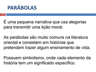 PARÁBOLAS
13
É uma pequena narrativa que usa alegorias
para transmitir uma lição moral.
As parábolas são muito comuns na literatura
oriental e consistem em histórias que
pretendem trazer algum ensinamento de vida.
Possuem simbolismo, onde cada elemento da
história tem um significado específico.
 