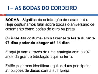 I – AS BODAS DO CORDEIRO
16
BODAS - Significa da celebração de casamento.
Hoje costumamos falar sobre bodas o aniversário de
casamento como bodas de ouro ou prata
Os israelitas costumavam a fazer esta festa durante
07 dias podendo chegar até 14 dias.
E aqui já vem através de uma analogia com os 07
anos da grande tribulação aqui na terra.
Então podemos identificar aqui as duas principais
atribuições de Jesus com a sua Igreja.
 
