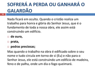 SOFRERÁ A PERDA OU GANHARÁ O
GALARDÃO18
Nada ficará em oculto. Quando o cristão realiza um
trabalho para honra e glória do Senhor Jesus, que é o
fundamento de toda a nossa obra, ele assim está
construindo um edifício.
 de ouro,
 prata,
 pedras preciosas;
Mas quando o trabalho na obra é edificado sobre o seu
nome e tudo circula em torno de si (Eu) e não para o
Senhor Jesus, ele está construindo um edifício de madeira,
feno e de palha, onde um dia o fogo queimará.
 