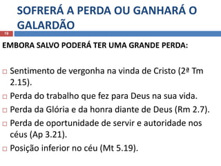 SOFRERÁ A PERDA OU GANHARÁ O
GALARDÃO19
EMBORA SALVO PODERÁ TER UMA GRANDE PERDA:
 Sentimento de vergonha na vinda de Cristo (2ª Tm
2.15).
 Perda do trabalho que fez para Deus na sua vida.
 Perda da Glória e da honra diante de Deus (Rm 2.7).
 Perda de oportunidade de servir e autoridade nos
céus (Ap 3.21).
 Posição inferior no céu (Mt 5.19).
 